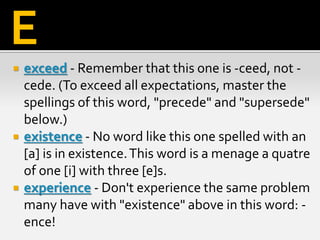  exceed - Remember that this one is -ceed, not -
cede. (To exceed all expectations, master the
spellings of this word, "precede" and "supersede"
below.)
 existence - No word like this one spelled with an
[a] is in existence.This word is a menage a quatre
of one [i] with three [e]s.
 experience - Don't experience the same problem
many have with "existence" above in this word: -
ence!
E
 