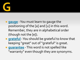  gauge -You must learn to gauge the
positioning of the [a] and [u] in this word.
Remember, they are in alphabetical order
(though not the [e]).
 grateful -You should be grateful to know that
keeping "great" out of "grateful" is great.
 guarantee -This word is not spelled like
"warranty" even though they are synonyms.
G
 