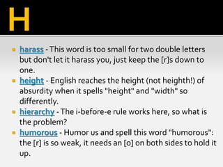  harass -This word is too small for two double letters
but don't let it harass you, just keep the [r]s down to
one.
 height - English reaches the height (not heighth!) of
absurdity when it spells "height" and "width" so
differently.
 hierarchy -The i-before-e rule works here, so what is
the problem?
 humorous - Humor us and spell this word "humorous":
the [r] is so weak, it needs an [o] on both sides to hold it
up.
H
 