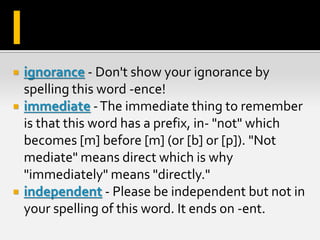  ignorance - Don't show your ignorance by
spelling this word -ence!
 immediate -The immediate thing to remember
is that this word has a prefix, in- "not" which
becomes [m] before [m] (or [b] or [p]). "Not
mediate" means direct which is why
"immediately" means "directly."
 independent - Please be independent but not in
your spelling of this word. It ends on -ent.
I
 