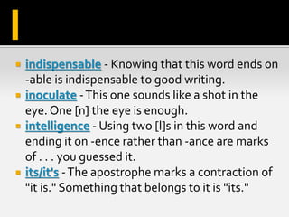  indispensable - Knowing that this word ends on
-able is indispensable to good writing.
 inoculate -This one sounds like a shot in the
eye. One [n] the eye is enough.
 intelligence - Using two [l]s in this word and
ending it on -ence rather than -ance are marks
of . . . you guessed it.
 its/it's -The apostrophe marks a contraction of
"it is." Something that belongs to it is "its."
I
 