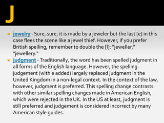  jewelry - Sure, sure, it is made by a jeweler but the last [e] in this
case flees the scene like a jewel thief. However, if you prefer
British spelling, remember to double the [l]: "jeweller,"
"jewellery."
 judgment -Traditionally, the word has been spelled judgment in
all forms of the English language. However, the spelling
judgement (with e added) largely replaced judgment in the
United Kingdom in a non-legal context. In the context of the law,
however, judgment is preferred.This spelling change contrasts
with other similar spelling changes made in American English,
which were rejected in the UK. In the US at least, judgment is
still preferred and judgement is considered incorrect by many
American style guides.
J
 