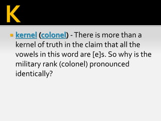  kernel (colonel) -There is more than a
kernel of truth in the claim that all the
vowels in this word are [e]s. So why is the
military rank (colonel) pronounced
identically?
K
 