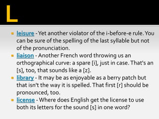  leisure -Yet another violator of the i-before-e rule.You
can be sure of the spelling of the last syllable but not
of the pronunciation.
 liaison - Another French word throwing us an
orthographical curve: a spare [i], just in case.That's an
[s], too, that sounds like a [z].
 library - It may be as enjoyable as a berry patch but
that isn't the way it is spelled.That first [r] should be
pronounced, too.
 license -Where does English get the license to use
both its letters for the sound [s] in one word?
L
 