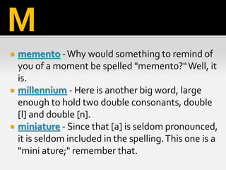  memento -Why would something to remind of
you of a moment be spelled "memento?"Well, it
is.
 millennium - Here is another big word, large
enough to hold two double consonants, double
[l] and double [n].
 miniature - Since that [a] is seldom pronounced,
it is seldom included in the spelling.This one is a
"mini ature;" remember that.
M
 