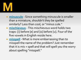  minuscule - Since something minuscule is smaller
than a miniature, shouldn't they be spelled
similarly? Less than cool, or "minus cule."
 mischievous -This mischievous word holds two
traps: [i] before [e] and [o] before [u]. Four of the
five vowels in English reside here.
 misspell -What is more embarrassing than to
misspell the name of the problem? Just remember
that it is mis + spell and that will spell you the worry
about spelling "misspell."
M
 