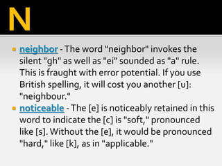  neighbor -The word "neighbor" invokes the
silent "gh" as well as "ei" sounded as "a" rule.
This is fraught with error potential. If you use
British spelling, it will cost you another [u]:
"neighbour."
 noticeable -The [e] is noticeably retained in this
word to indicate the [c] is "soft," pronounced
like [s]. Without the [e], it would be pronounced
"hard," like [k], as in "applicable."
N
 