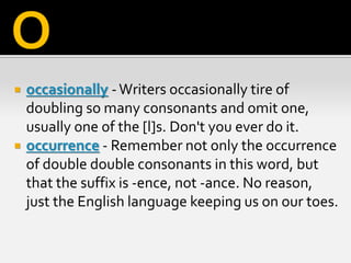  occasionally -Writers occasionally tire of
doubling so many consonants and omit one,
usually one of the [l]s. Don't you ever do it.
 occurrence - Remember not only the occurrence
of double double consonants in this word, but
that the suffix is -ence, not -ance. No reason,
just the English language keeping us on our toes.
O
 