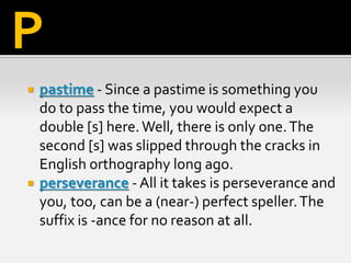  pastime - Since a pastime is something you
do to pass the time, you would expect a
double [s] here.Well, there is only one.The
second [s] was slipped through the cracks in
English orthography long ago.
 perseverance - All it takes is perseverance and
you, too, can be a (near-) perfect speller.The
suffix is -ance for no reason at all.
P
 