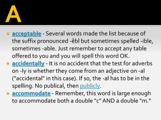  acceptable - Several words made the list because of
the suffix pronounced -êbl but sometimes spelled -ible,
sometimes -able. Just remember to accept any table
offered to you and you will spell this word OK.
 accidentally - It is no accident that the test for adverbs
on -ly is whether they come from an adjective on -al
("accidental" in this case). If so, the -al has to be in the
spelling. No publical, then publicly.
 accommodate - Remember, this word is large enough
to accommodate both a double "c" AND a double "m."
A
 