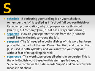  schedule - If perfecting your spelling is on your schedule,
remember the [sk] is spelled as in "school." (If you use British or
Canadian pronunciation, why do you pronounce this word
[shedyul] but "school," [skul]?That has always puzzled me.)
 separate - How do you separate the [e]s from the [a]s in this
word? Simple: the [e]s surround the [a]s.
 sergeant -The [a] needed in both syllables of this word has been
pushed to the back of the line. Remember that, and the fact that
[e] is used in both syllables, and you can write your sergeant
without fear of misspelling his rank.
 supersede -This word supersedes all others in perversity.This is
the only English word based on this stem spelled -sede.
Supersede combines the Latin words "super" and "sedere" which
means to sit above.
S
 