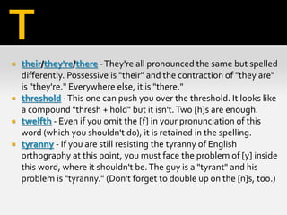  their/they're/there -They're all pronounced the same but spelled
differently. Possessive is "their" and the contraction of "they are"
is "they're." Everywhere else, it is "there."
 threshold -This one can push you over the threshold. It looks like
a compound "thresh + hold" but it isn't.Two [h]s are enough.
 twelfth - Even if you omit the [f] in your pronunciation of this
word (which you shouldn't do), it is retained in the spelling.
 tyranny - If you are still resisting the tyranny of English
orthography at this point, you must face the problem of [y] inside
this word, where it shouldn't be.The guy is a "tyrant" and his
problem is "tyranny." (Don't forget to double up on the [n]s, too.)
T
 
