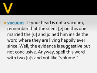  vacuum - If your head is not a vacuum,
remember that the silent [e] on this one
married the [u] and joined him inside the
word where they are living happily ever
since.Well, the evidence is suggestive but
not conclusive. Anyway, spell this word
with two [u]s and not like "volume."
V
 