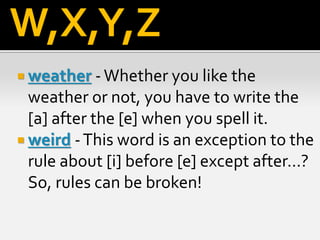  weather -Whether you like the
weather or not, you have to write the
[a] after the [e] when you spell it.
 weird -This word is an exception to the
rule about [i] before [e] except after...?
So, rules can be broken!
W,X,Y,Z
 