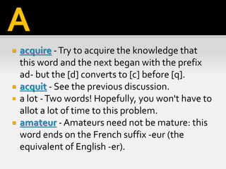  acquire -Try to acquire the knowledge that
this word and the next began with the prefix
ad- but the [d] converts to [c] before [q].
 acquit - See the previous discussion.
 a lot -Two words! Hopefully, you won't have to
allot a lot of time to this problem.
 amateur - Amateurs need not be mature: this
word ends on the French suffix -eur (the
equivalent of English -er).
A
 