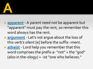  apparent - A parent need not be apparent but
"apparent" must pay the rent, so remember this
word always has the rent.
 argument - Let's not argue about the loss of
this verb's silent [e] before the suffix -ment.
 atheist - Lord help you remember that this
word comprises the prefix a- "not" + the "god"
(also in the-ology) + -ist "one who believes."
A
 