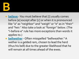  believe -You must believe that [i] usually comes
before [e] except after [c] or when it is pronounced
like "a" as "neighbor" and "weigh" or "e" as in "their"
and "heir." Also take a look at "foreign" below. (The
"i-before-e" rule has more exceptions than words it
applies to.)
 bellwether - Often misspelled "bellweather." A
wether is a gelded ram, chosen to lead the herd
(thus his bell) due to the greater likelihood that he
will remain at all times ahead of the ewes.
B
 