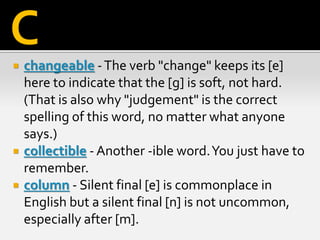  changeable -The verb "change" keeps its [e]
here to indicate that the [g] is soft, not hard.
(That is also why "judgement" is the correct
spelling of this word, no matter what anyone
says.)
 collectible - Another -ible word.You just have to
remember.
 column - Silent final [e] is commonplace in
English but a silent final [n] is not uncommon,
especially after [m].
C
 