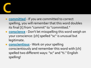  committed - If you are committed to correct
spelling, you will remember that this word doubles
its final [t] from "commit" to "committed."
 conscience - Don't let misspelling this word weigh on
your conscience: [ch] spelled "sc" is unusual but
legitimate.
 conscientious -Work on your spelling
conscientiously and remember this word with [ch]
spelled two different ways: "sc" and "ti." English
spelling!
C
 