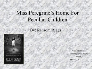 Miss Peregrine’s Home For
    Peculiar Children
     By: Ransom Riggs



                         Anna Sharshon
                        Reading: Miss Roche
                             Period 3
                        May 11, 2012
 