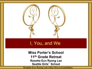 Miss Porter’s School
11th Grade Retreat
Rosetta Eun Ryong Lee
Seattle Girls’ School
I, You, and We
Rosetta Eun Ryong Lee (http://tiny.cc/rosettalee)
 
