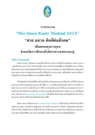 การประกวด
“Miss Queen Beauty Thailand 2010”
“สวย ฉลาด คิดดีต่อสังคม”
เพื่อสมทบทุนการกุศล
ช่วยเหลือการศึกษาเด็กพิการทางสายตาและหู
หลักการและเหตุผล
นิตยสาร Beauty เป็นนิตยสารรายสองเดือน ที่จัดจาหน่ายในภาคเหนือ ซึ่งนาเสนอด้านความสวย ความงาม
การดูแลผิวพรรณ รูปร่าง หน้าตา โดยเทคโนโลยีทางด้านการแพทย์ โดยแพทย์ผู้เชี่ยวชาญเป็นผู้เขียนบทความ ซึ่งส่วน
หนึ่งในนิตยสารของเรายังมีคอลัมน์พิเศษ ซึ่งให้โอกาสสาวประเภทสองได้แสดงความคิดเห็นที่มีต่อสังคม เพื่อแสดงถึง
ศักยภาพและความสามารถของสาวประเภทสอง ซึ่งเราได้เล็งเห็นว่า สาวประเภทสอง ไม่เพียงแต่มีความสวยงามเทียบเท่า
กับผู้หญิงทั่วไป ยังเป็นบุคคลที่มีศักยภาพ ช่วยเหลือสังคมได้อีกด้วย
จังหวัดเชียงใหม่ เป็นจังหวัดที่มีสถานที่ท่องเที่ยวทั้งทางวัฒนธรรมและธรรมชาติอันสวยงาม มีจึงมีชาวไทยและ
ชาวต่างประเทศเข้ามาท่องเที่ยวเป็นจานวนมาก ซึ่งในปีที่ผ่าน ๆ มา ทาให้จังหวัดเชียงใหม่มีรายได้จากการท่องเที่ยว แต่
เนื่องจากสถานการณ์ทางการเมืองที่ผ่านมา ทาให้จานวนนักท่องเที่ยวลดลง ทาให้ส่งผลกระทบต่ออุตสาหกรรมการ
ท่องเที่ยวของจังหวัดเชียงใหม่และเพื่อเป็นการกระตุ้นการท่องเที่ยวจังหวัดเชียงใหม่ ทางนิตยสาร beauty จึงได้เริ่มต้น
โครงการจัดประกวด Miss Queen Beauty Thailand 2010 ขึ้น เพื่อสร้างสิ่งแปลกใหม่ และดึงดูดให้นักท่องเที่ยว ทั้งชาว
ไทย และต่างชาติ เข้ามาเที่ยวในจังหวัดเชียงใหม่ เพิ่มมากยิ่งขึ้น
นิตยสาร Beauty ได้จัดประกวด Miss Queen Beauty Thailand 2010 ขึ้นเป็นครั้งแรก เพื่อเป็นกิจกรรมที่ช่วย
ส่งเสริมและกระตุ้นการท่องเที่ยวจังหวัดเชียงใหม่ สร้างสรรค์กิจกรรมแปลกใหม่ เพื่อเป็นการดึงดูดนักท่องเที่ยวให้การ
เดินทางมาเที่ยวจังหวัดเชียงใหม่มากยิ่งขึ้น ซึ่งเป็นกิจกรรมที่สนับสนุนการแสดงออกในทางที่ถูกต้องเหมาะสมของสาว
ประเภทสอง อีกทั้งยังได้ให้โอกาสสาวประเภทสองได้มีโอกาสสร้างสรรค์กิจกรรม ที่ช่วยเหลือสังคมได้อีกด้วย
 