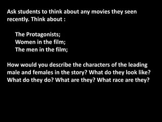 Ask students to think about any movies they seen
recently. Think about :
The Protagonists;
Women in the film;
The men in the film;
How would you describe the characters of the leading
male and females in the story? What do they look like?
What do they do? What are they? What race are they?

 
