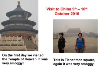 Visit to China 9th
– 16th
October 2010
On the first day we visited
the Temple of Heaven. It was
very smoggy!
This is Tiananmen square,
again it was very smoggy.
 