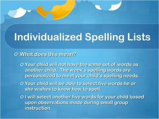 Individualized Spelling Lists What does this mean? Your child will not have the same set of words as another child.  The week’s spelling words are personalized to meet your child’s spelling needs. Your child will be able to select five words he or she wishes to know how to spell. I will select another five words for your child based upon observations made during small group instruction. 