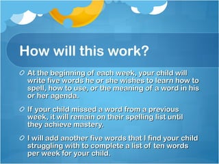 How will this work? At the beginning of each week, your child will write five words he or she wishes to learn how to spell, how to use, or the meaning of a word in his or her agenda. If your child missed a word from a previous week, it will remain on their spelling list until they achieve mastery. I will add another five words that I find your child struggling with to complete a list of ten words per week for your child. 
