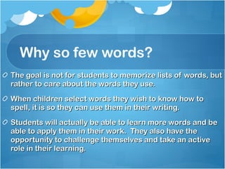 Why so few words? The goal is not for students to memorize lists of words, but rather to care about the words they use. When children select words they wish to know how to spell, it is so they can use them in their writing. Students will actually be able to learn more words and be able to apply them in their work.  They also have the opportunity to challenge themselves and take an active role in their learning. 