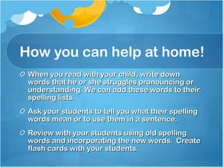 How you can help at home! When you read with your child, write down words that he or she struggles pronouncing or understanding. We can add these words to their spelling lists. Ask your students to tell you what their spelling words mean or to use them in a sentence. Review with your students using old spelling words and incorporating the new words.  Create flash cards with your students. 