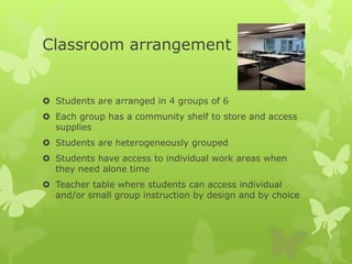 Classroom arrangement
 Students are arranged in 4 groups of 6
 Each group has a community shelf to store and access
supplies
 Students are heterogeneously grouped
 Students have access to individual work areas when
they need alone time
 Teacher table where students can access individual
and/or small group instruction by design and by choice
 