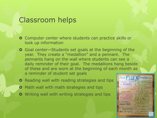 Classroom helps
 Computer center where students can practice skills or
look up information
 Goal center—Students set goals at the beginning of the
year. They create a “medallion” and a pennant. The
pennants hang on the wall where students can see a
daily reminder of their goal. The medallions hang beside
of these and are worn at the beginning of each month as
a reminder of student set goals
 Reading wall with reading strategies and tips
 Math wall with math strategies and tips
 Writing wall with writing strategies and tips
 