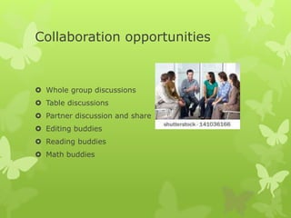 Collaboration opportunities
 Whole group discussions
 Table discussions
 Partner discussion and share
 Editing buddies
 Reading buddies
 Math buddies
 