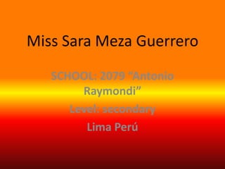Miss Sara Meza Guerrero  SCHOOL: 2079 “Antonio Raymondi” Level: secondary Lima Perú 