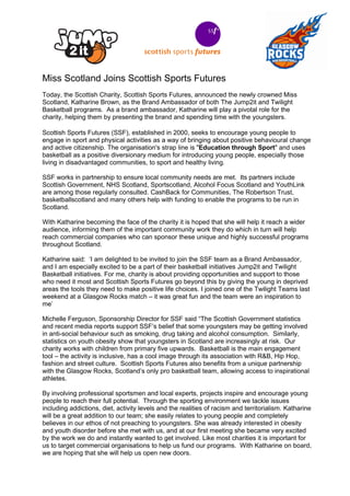 Miss Scotland Joins Scottish Sports Futures
Today, the Scottish Charity, Scottish Sports Futures, announced the newly crowned Miss
Scotland, Katharine Brown, as the Brand Ambassador of both The Jump2it and Twilight
Basketball programs. As a brand ambassador, Katharine will play a pivotal role for the
charity, helping them by presenting the brand and spending time with the youngsters.

Scottish Sports Futures (SSF), established in 2000, seeks to encourage young people to
engage in sport and physical activities as a way of bringing about positive behavioural change
and active citizenship. The organisation's strap line is "Education through Sport" and uses
basketball as a positive diversionary medium for introducing young people, especially those
living in disadvantaged communities, to sport and healthy living.

SSF works in partnership to ensure local community needs are met. Its partners include
Scottish Government, NHS Scotland, Sportscotland, Alcohol Focus Scotland and YouthLink
are among those regularly consulted. CashBack for Communities, The Robertson Trust,
basketballscotland and many others help with funding to enable the programs to be run in
Scotland.

With Katharine becoming the face of the charity it is hoped that she will help it reach a wider
audience, informing them of the important community work they do which in turn will help
reach commercial companies who can sponsor these unique and highly successful programs
throughout Scotland.

Katharine said: ‘I am delighted to be invited to join the SSF team as a Brand Ambassador,
and I am especially excited to be a part of their basketball initiatives Jump2it and Twilight
Basketball initiatives. For me, charity is about providing opportunities and support to those
who need it most and Scottish Sports Futures go beyond this by giving the young in deprived
areas the tools they need to make positive life choices. I joined one of the Twilight Teams last
weekend at a Glasgow Rocks match – it was great fun and the team were an inspiration to
me’

Michelle Ferguson, Sponsorship Director for SSF said “The Scottish Government statistics
and recent media reports support SSF’s belief that some youngsters may be getting involved
in anti-social behaviour such as smoking, drug taking and alcohol consumption. Similarly,
statistics on youth obesity show that youngsters in Scotland are increasingly at risk. Our
charity works with children from primary five upwards. Basketball is the main engagement
tool – the activity is inclusive, has a cool image through its association with R&B, Hip Hop,
fashion and street culture. Scottish Sports Futures also benefits from a unique partnership
with the Glasgow Rocks, Scotland’s only pro basketball team, allowing access to inspirational
athletes.

By involving professional sportsmen and local experts, projects inspire and encourage young
people to reach their full potential. Through the sporting environment we tackle issues
including addictions, diet, activity levels and the realities of racism and territorialism. Katharine
will be a great addition to our team; she easily relates to young people and completely
believes in our ethos of not preaching to youngsters. She was already interested in obesity
and youth disorder before she met with us, and at our first meeting she became very excited
by the work we do and instantly wanted to get involved. Like most charities it is important for
us to target commercial organisations to help us fund our programs. With Katharine on board,
we are hoping that she will help us open new doors.
 
