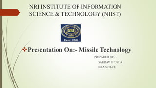 NRI INSTITUTE OF INFORMATION
SCIENCE & TECHNOLOGY (NIIST)
Presentation On:- Missile Technology
PREPARED BY-
GAURAV SHUKLA
BRANCH-CE
 