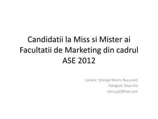 Candidatii la Miss si Mister ai
Facultatii de Marketing din cadrul
             ASE 2012

                  Locatie: Storage Room, Bucuresti
                                 Fotograf: Silviu Pal
                                silviu.pal@live.com
 