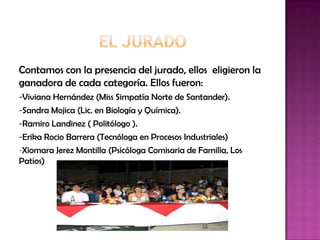 Contamos con la presencia del jurado, ellos eligieron la
ganadora de cada categoría. Ellos fueron:
-Viviana Hernández (Miss Simpatía Norte de Santander).
-Sandra Mojica (Lic. en Biología y Química).
-Ramiro Landinez ( Politólogo ).
-Erika Rocio Barrera (Tecnóloga en Procesos Industriales)
-Xiomara Jerez Montilla (Psicóloga Comisaria de Familia, Los
Patios)
 