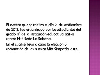 El evento que se realizo el día 21 de septiembre
de 2012, fue organizado por los estudiantes del
grado 11° de la institución educativa patios
centro N-2 Sede La Sabana.
En el cual se llevo a cabo la elección y
coronación de las nuevas Miss Simpatía 2012.
 