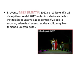• El evento MISS SIMPATÍA 2012 se realizo el día 21
  de septiembre del 2012 en las instalaciones de las
  institución educativa patios centro n°2 sede la
  sabana , además el evento se desarrollo muy bien
  teniendo un gran éxito .
 