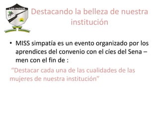 Destacando la belleza de nuestra
                 institución

• MISS simpatía es un evento organizado por los
  aprendices del convenio con el cíes del Sena –
  men con el fin de :
 “Destacar cada una de las cualidades de las
mujeres de nuestra institución”
 