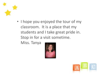 I hopeyouenjoyed the tour of myclassroom.  It is a place thatmystudents and I takegreatpride in.   Stop in for a visitsometime.                                            Miss. Tanya