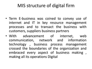 MIS structure of digital firm
• Term E-business was coined to convey use of
internet and IT in key resource management
processes and to transact the business with
customers, suppliers business partners
• With advancement of internet, web
communication, network and information
technology , business process management
crossed the boundaries of the organization and
embraced every aspect of business making ,
making all its operations Digital
 
