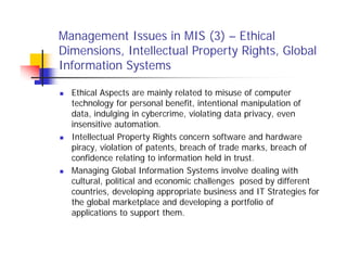 Management Issues in MIS (3) – Ethical
Dimensions, Intellectual Property Rights, Global
Information Systems
 Ethical Aspects are mainly related to misuse of computer
technology for personal benefit, intentional manipulation of
data, indulging in cybercrime, violating data privacy, even
insensitive automation.
 Intellectual Property Rights concern software and hardware
piracy, violation of patents, breach of trade marks, breach of
confidence relating to information held in trust.
 Managing Global Information Systems involve dealing with
cultural, political and economic challenges posed by different
countries, developing appropriate business and IT Strategies for
the global marketplace and developing a portfolio of
applications to support them.
 