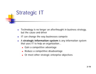  Technology is no longer an afterthought in business strategy,
but the cause and driver
 IT can change the way businesses compete
 A strategic information system is any information system
that uses IT to help an organization…
 Gain a competitive advantage
 Reduce a competitive disadvantage
 Or meet other strategic enterprise objectives
Strategic IT
2-18
 