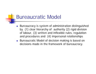 Bureaucratic Model
 Bureaucracy is system of administration distinguished
by (1) clear hierarchy of authority (2) rigid division
of labour, (3) written and inflexible rules, regulation
and procedures and (4) impersonal relationships
 Bureaucratic Model of decision making is based on
decisions made in the framework of bureaucracy.
 