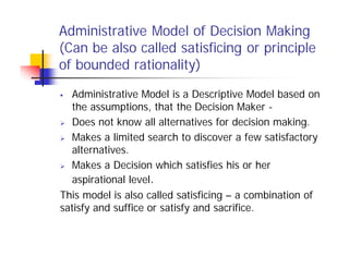 Administrative Model of Decision Making
(Can be also called satisficing or principle
of bounded rationality)
 Administrative Model is a Descriptive Model based on
the assumptions, that the Decision Maker -
 Does not know all alternatives for decision making.
 Makes a limited search to discover a few satisfactory
alternatives.
 Makes a Decision which satisfies his or her
aspirational level.
This model is also called satisficing – a combination of
satisfy and suffice or satisfy and sacrifice.
 