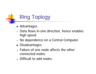 Ring Toplogy
 Advantages
 Data flows in one direction, hence enables
high speed
 No dependence on a Central Computer
 Disadvantages
 Failure of one node affects the other
connected nodes
 Difficult to add nodes
 
